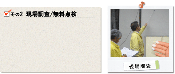 その2現場調査/無料点検。リフォーム予定現場に訪問させて頂き、お客様の立ち会いのもと、豊富な知識を有する建物の専門家が、客観的にイタミ度合いを診断させて頂きます。