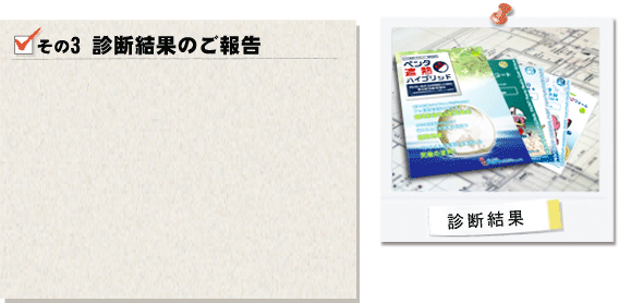 その3診断結果のご報告。建物を診断した結果をお客様にご報告させて頂き、お客様のご不明点や疑問点などにもお答えさせて頂きます。診断結果に注意点や改善点などが見つかった場合は豊富な知識を有する専門家がアドバイスをさせて頂き、お客様のご希望を確認させて頂きます。
