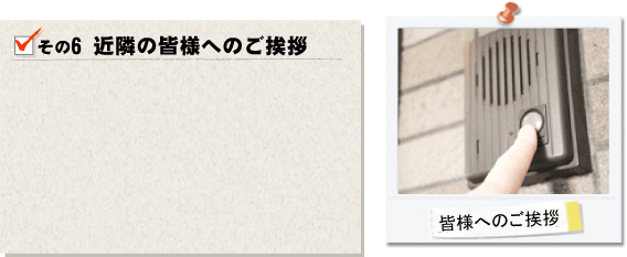 その6近隣の皆様へのご挨拶。工事の開始前には近隣の皆様に着工のご挨拶をさせて頂きます。工事の開始後も騒音や埃などで、ご迷惑のかからないよう細心の注意を払い工事を進めていきます。