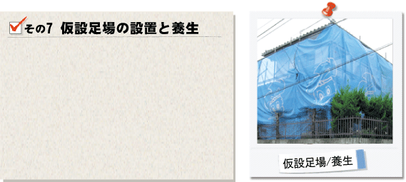 その7仮設足場の設置と養生。高所での作業が必要な場合は仮設足場を設置し、安全かつ正確な作業が出来る環境を作らせて頂きます。お隣様宅への悲惨防止や塗らない場所を汚さないために養生をさせて頂きます。