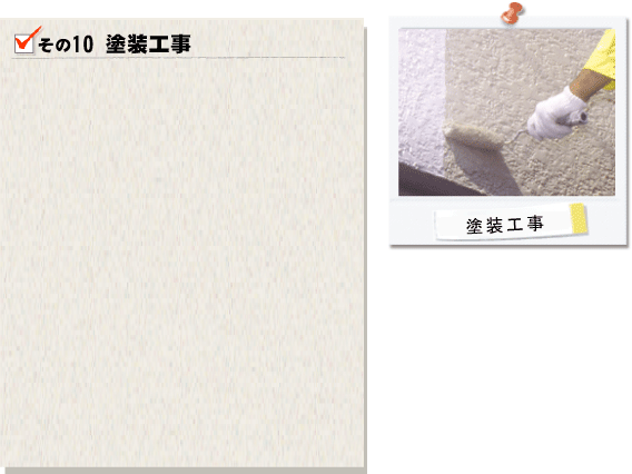 その10塗装工事。まず下塗りを行い、中塗り塗料とのとの密着度を高めます。この工程で失敗してしまうと塗料が長持ちせず、劣化の原因ともなってしまうため、慎重に作業を行います。つぎに塗膜に厚みをもたせるために中塗り、上塗りを行います。