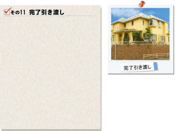 その11完了引き渡し。いよいよお客様と当社で作り上げた作品の完成となります。全ての塗装工程が完了しましたら、各箇所のチェックを行います。最終検査ではお客様のご都合に合わせて、お立会のもとチェックを進めて参ります。補修や手直しの工事が必要な場合は速やかに対処させて頂きます。この瞬間に頂けるお客様の笑顔がなによりの原動力となります。