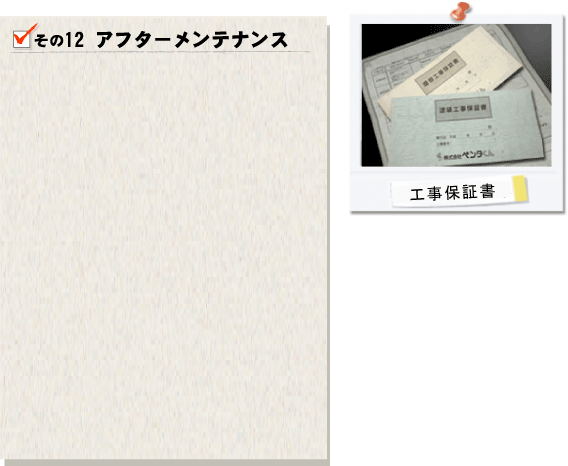その12アフターメンテナンス。ペンタくんではお客様への完了引き渡しで終わりではありません。一般的に施工ミスや塗料不良などによって問題が生じやすいのは施工から1～2年と言われております。もしお客様で不具合などを発見いたしましたら、地域密着型ならではのアフターメンテナンスで速やかに対処させて頂きます。お客様へ定期的に「メンテナンスハガキ」を送らせて頂き、お住まいの状況を確認させて頂いております。工事後もお客様に安心してお過ごし頂けるよう全力でサポートさせて頂きます。