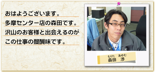 おはようございます。多摩センター店の森田です。沢山のお客様と出会えるのがこの仕事の醍醐味です。