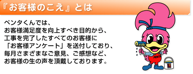 ペンタくんでは、お客様満足度を向上すべき目的から、工事を完了したすべてのお客様に「お客様アンケートを送付しており、毎月さまざまなご意見、御感想など、お客様の生の声を頂戴しております。」