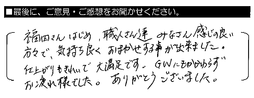福田さんはじめ、職人さん達みなさん感じの良い方々で、気持ち良くおまかせする事が出来ました。仕上がりもきれいで大満足です。GWにもかかわらずお疲れ様でした。ありがとうございました。