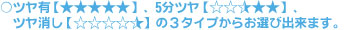 ○ツヤ有【★×5つ】、5分ツヤ【★×2.5つ】、ツヤ消し【★×0.5つ】の3タイプからお選びできます。