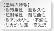 水性。耐汚染性、超耐久性、超耐候性、耐屈曲性、耐アルカリ性、不燃性、防カビ・防藻、高光沢