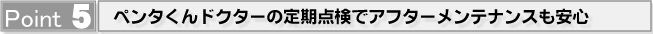 Point5 ペンタくんドクターの定期点検でアフターメンテナンスも安心