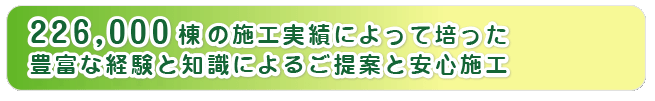 224000棟の施工実績によって培った豊富な経験と知識によるご提案と安心施工