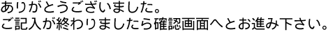 ありがとうございました。ご記入がおわりましたら確認画面へとお進み下さい。