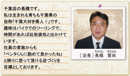 千葉店の長橋です。私は生まれも育ちも千葉県の自称「千葉大好き県人！」です。趣味はバイクでのツーリングで、時間があれば何処へでも出かけています。社員の家族からも「ペンタくんに勤めて良かったね」と誇りに思って頂ける店づくりを目標としております。