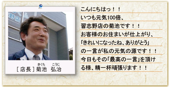 こんにちは！いつも元気100倍、習志野店の菊池です！！お客様のお住まいが仕上がり、「きれいになったね、ありがとう」の一言が私の元気の源です！今日もその「最高の一言」を頂ける様、精一杯頑張ります！