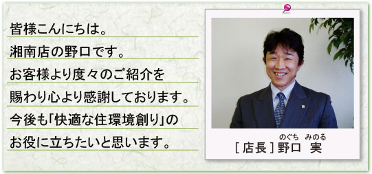 皆様こんにちは。湘南店の野口です。お客様より度々のご紹介を賜わり心より感謝しております。今後も「快適な住環境創り」のお役に立ちたいと思います。