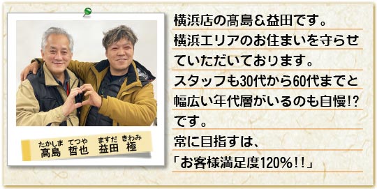 横浜店の高島＆益田です。横浜エリアのお住まいを守らせていただいております。スタッフも30代から60代までと幅広い年代層がいるもの自慢です。常に目指すは「お客様満足度120パーセント」