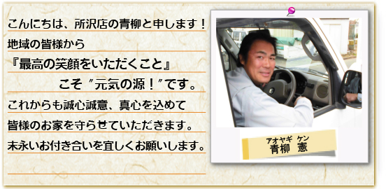 こんにちは、所沢店の黒沢と申します。地域の皆様から「最高の笑顔をいただくこと」こと元気の源。これからも精一杯、皆様のお家を守らせていただきます。末長いお付き合いを宜しくお願いします。