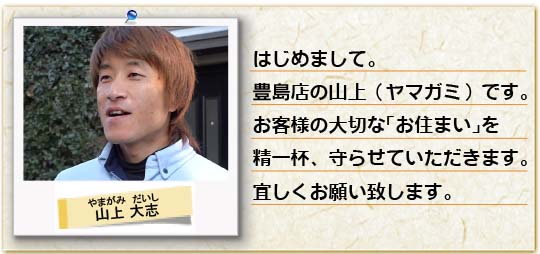 はじめまして。豊島店の山上（ヤマガミ）です。お客様の大切な「お住まい」を精一杯、守らせていただきます。宜しくお願い致します。