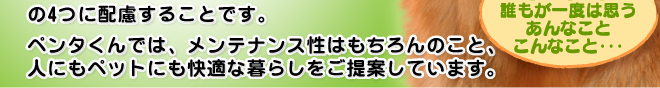 健康面、衛生面、安全面、利便性の4つに配慮することです。ペンタくんでは、メンテナンス性はもちろんのこと、人にもペットにも快適な暮らしをご提案しています。