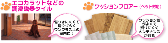 エコカラットなどの調湿磁器タイル(傷つきにくくて滑りずらくワンランク上の室内に。ペット対応クッションフロアー(クッション性がよくて滑りにくくメンテナンスが容易))