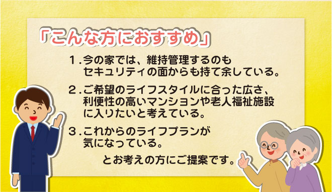 こんな方におすすめ。今の家では維持管理するのもセキュリティの面からも持て余している。ライフスタイルに会った広さ、利便性の高いマンションや老人福祉施設に入りたい。