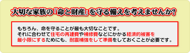 大切な家族の「命と財産」を守る備えを考えませんか。命を守ることが最も大切なことです。住宅の再建費や補修費などにかかる経済的被害を最小限にするためにも、耐震補強をして準備しておくことが必要です。