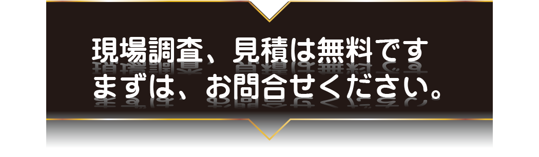 現場調査、見積は無料です。まずはお問合せください。