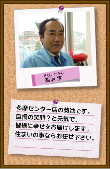 多摩センター店の菊池です。自慢の笑顔？と元気で、皆様に幸せをお届けします。住まいの事ならお任せください。