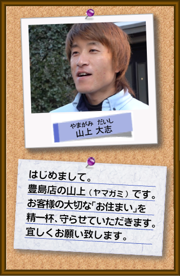 はじめまして。豊島店の山上です。お客様の「大切なお住まい」を精一杯、守らせていただきます。宜しくお願い致します。