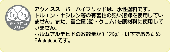 鉛・ｸﾛﾑフリー。アクオススーパーハイブリッドは、水性塗料です。トルエン・キシレン等の有害性の強い溶媒を使用していません。