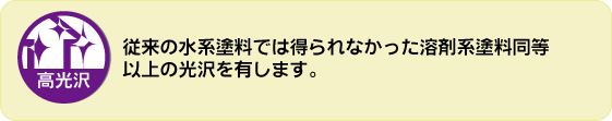 高光沢。従来の水系塗料では得られなかった溶剤系塗料同等以上の光沢を有します。