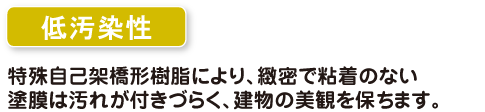 低汚染性　特殊自己架橋型樹脂により、緻密で粘着のない塗膜は汚れがつきづらく、建物の美観を保ちます。