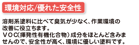 環境対応/優れた安全性 溶剤系塗料に比べて臭気が少なく、作業環境の改善に役立ちます。VOC(揮発性有機化合物)成分をほとんど含みません。