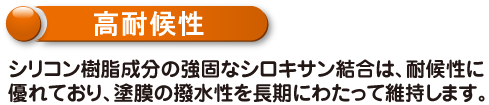 高耐候性　シリコン樹脂成分の強固なシロキサン結合は、耐候性に優れており、塗膜の撥水性を長期にわたって維持します。