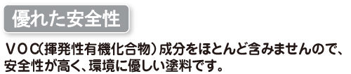 優れた安全性　VOC(揮発性有機化合物)成分をほとんど含みませんので、安全性が高く、環境に優し塗料です。