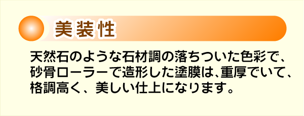 美装性。天然石のような石材調の落ち着いた色彩で、砂骨ローラーで造形した塗膜は、重厚でいて、格調高く、美しい仕上がりになります。