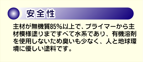 安全性。主材が無機質85パーセント以上で、プライマーから主材模様塗りまですべて水系であり、有機溶剤を使用しないため臭いも少いです。