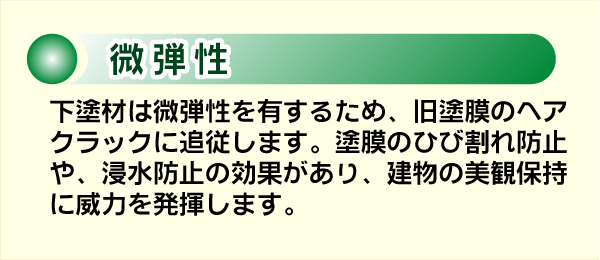 微弾性。下塗材は微弾性を有するため、旧塗膜のヘアクラックに追従します。塗膜のひび割れ防止や、浸水防止の効果があり、建物の美観保持に威力を発揮します。