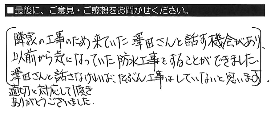 隣家の工事のため来ていた澤田さんと話す機会があり、以前から気になっていた防水工事をすることができました。澤田さんと話さなければ、たぶん工事はしていないと思います。適切に対応して頂きありがとうございました。