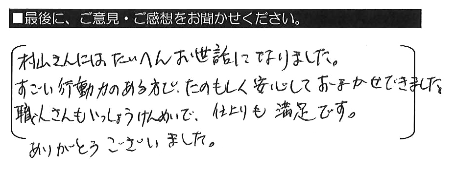 村山さんにはたいへんお世話になりました。すごい行動力のある方で、たのもしく安心しておまかせできました。職人さんもいっしょうけんめいで、仕上がりも満足です。ありがとうございました。