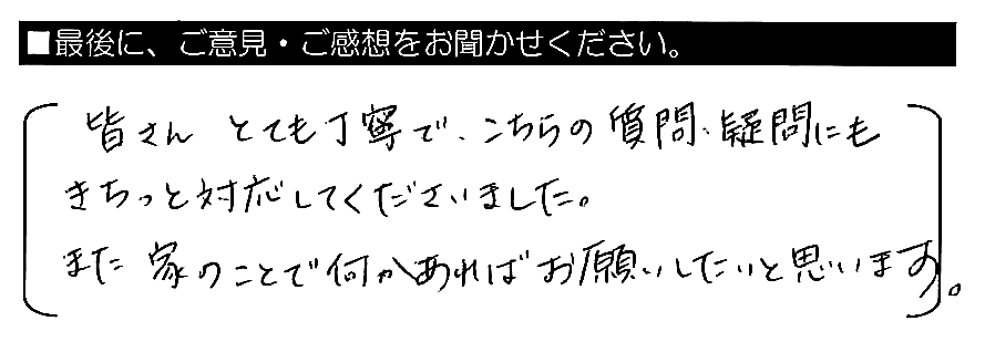 皆さんとても丁寧で、こちらの質問・疑問にもきちっと対応してくださいました。また家のことで何かあればお願いしたいと思います。