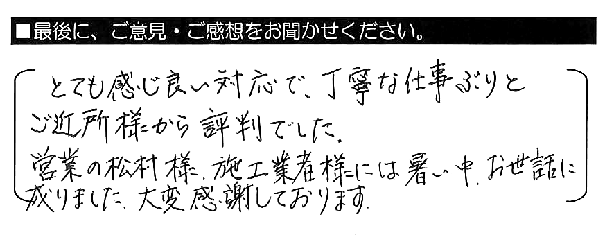 とても感じ良い対応で、丁寧な仕事ぶりとご近所様から評判でした。営業の松村様・施工業者様には、暑い中お世話になりました。大変感謝しております。