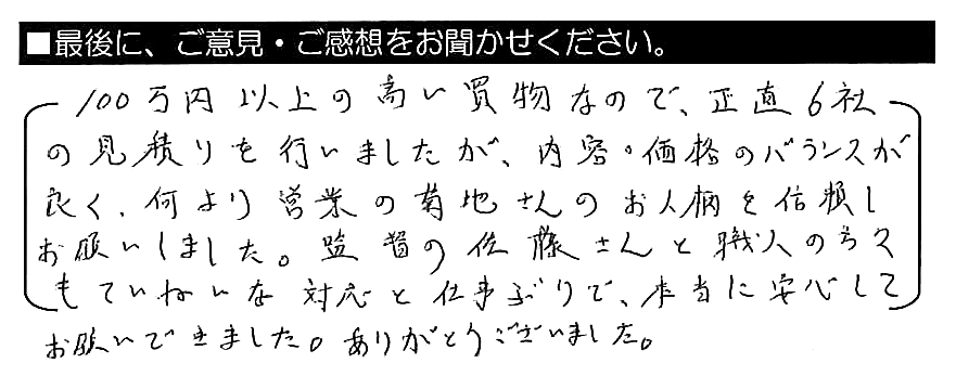 １００万円以上の高い買い物なので、正直６社の見積もりを行いましたが、内容・価格のバランスが良く、何より営業の菊地さんのお人柄を信頼しお願いしました。監督の佐藤さんと職人の方々もていねいな対応と仕事ぶりで、本当に安心してお願いできました。ありがとうございました。