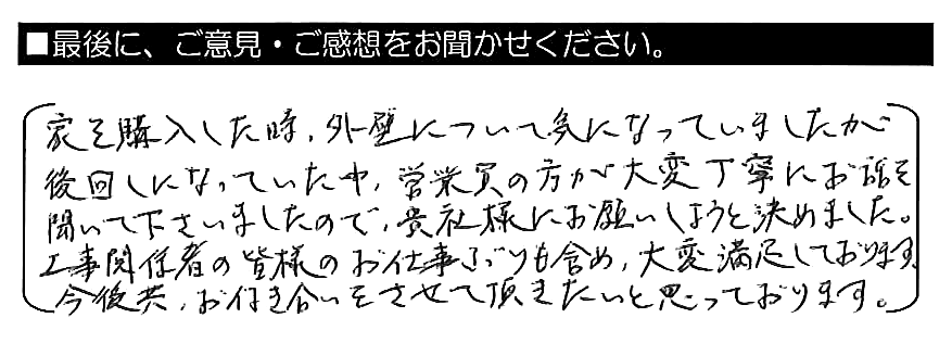 家を購入した時、外壁について気になっていましたが後回しになっていた中、営業員の方が大変丁寧にお話を聞いて下さいましたので、貴社様にお願いしようと決めました。工事関係者の皆様のお仕事ぶりも含め、大変満足しております。今後共お付き合いをさせて頂きたいと思っております。