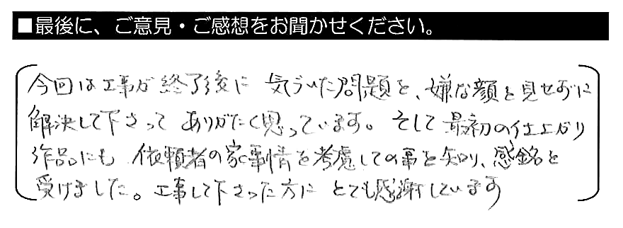 今回は工事が終了後に気づいた問題を、嫌な顔を見せずに解決して下さってありがたく思っています。そして、最初の仕上がり作品にも、依頼者の家事情を考慮しての事を知り、感銘を受けました。工事して下さった方にとても感謝しています。