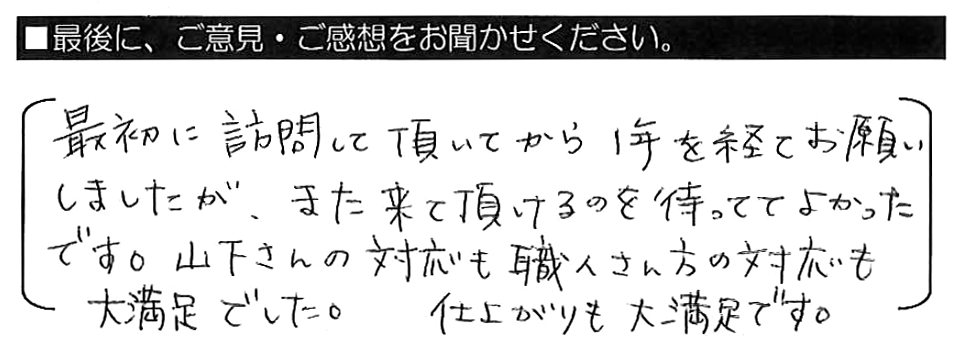 最初に訪問して頂いてから１年を経てお願いしましたが、また来て頂けるのを待っててよかったです。山下さんの対応も職人さん方の対応も大満足でした。仕上がりも大満足です。