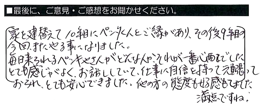 家を建替えて１０年目にペンタくんとご縁があり、その後９年目の今回、またやる事になりました。毎日来られるペンキやさんがどんな人か、それが一番心配でした。とても感じがよく、お話ししていて、仕事に自信を持って頑張っておられ、とても安心できました。他の方の態度も好感もてました。満点ですね。