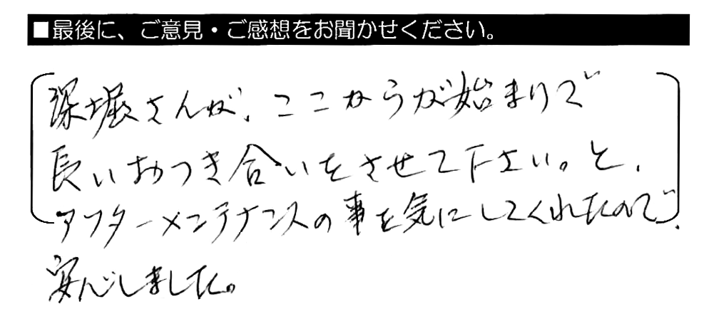 深堀さんが、ここからが始まりで長いお付き合いをさせてください。と、アフターメンテナンスの事を気にしてくれたので、安心しました。