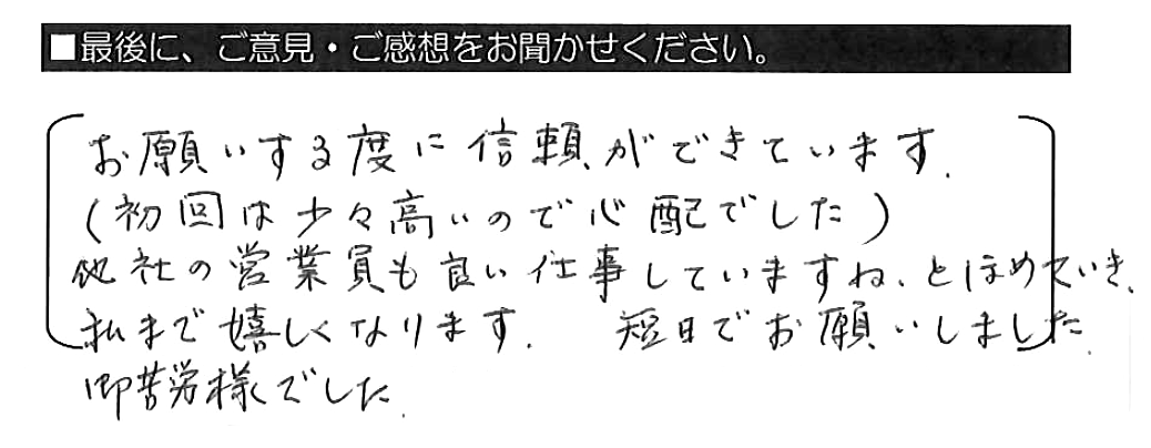 お願いする度に信頼ができています（初回は少々高いので心配でした）。他社の営業員も良い仕事していますね、とほめていき、私まで嬉しくなります。短日でお願いしました。御苦労様でした。