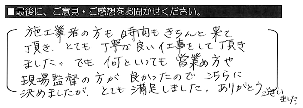 施工業者の方も時間もきちんと来て頂き、とても丁寧な良い仕事をして頂きました。でも何といっても営業の方や現場監督の方が良かったのでこちらに決めましたが、とても満足しました。ありがとうございました。