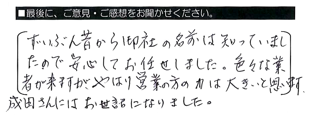 ずいぶん昔から御社の名前は知っていましたので安心してお任せしました。色々な業者が来ますが、やはり営業の方の力は大きいと思います。成田さんにはお世話になりました。